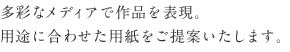 多彩なメディアで作品を表現。用途に合わせた用紙をご提案いたします。